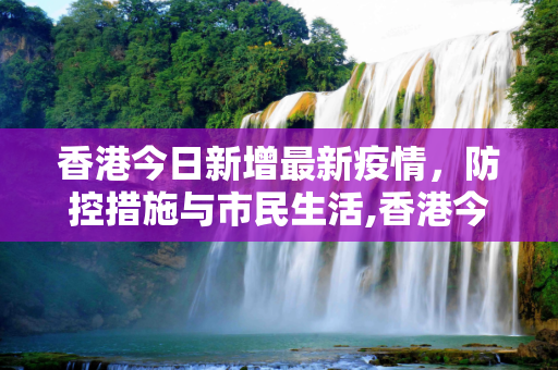 香港今日新增最新疫情，防控措施与市民生活,香港今日新增最新疫情最