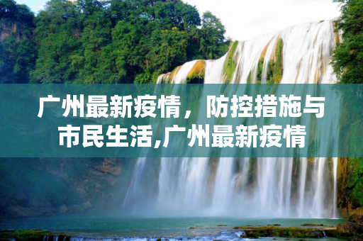 广州最新疫情，防控措施与市民生活,广州最新疫情