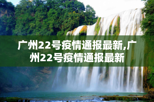 广州22号疫情通报最新,广州22号疫情通报最新