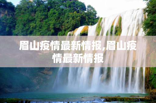 眉山疫情最新情报,眉山疫情最新情报
