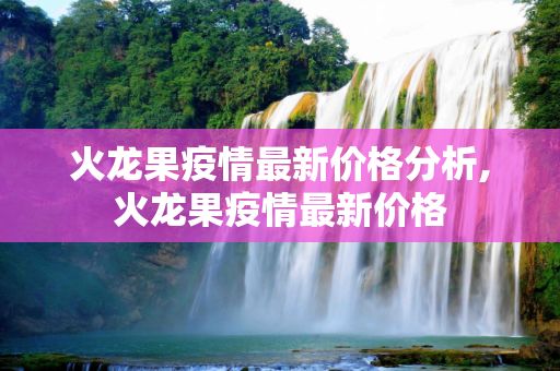 火龙果疫情最新价格分析,火龙果疫情最新价格