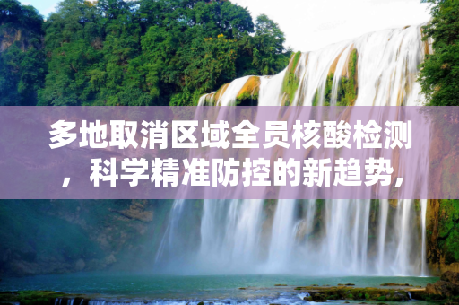多地取消区域全员核酸检测，科学精准防控的新趋势,多地取消区域全员核酸检测