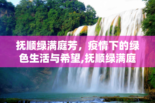抚顺绿满庭芳，疫情下的绿色生活与希望,抚顺绿满庭芳疫情