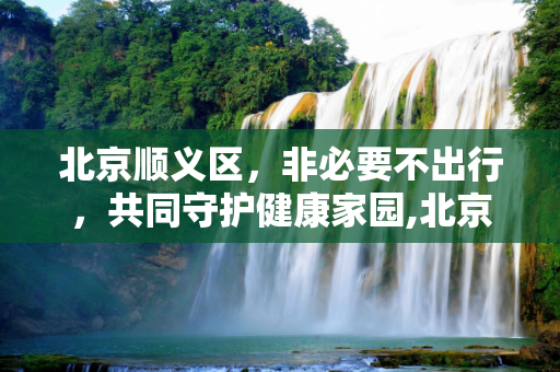 北京顺义区，非必要不出行，共同守护健康家园,北京:在顺义市民非必要不出顺义