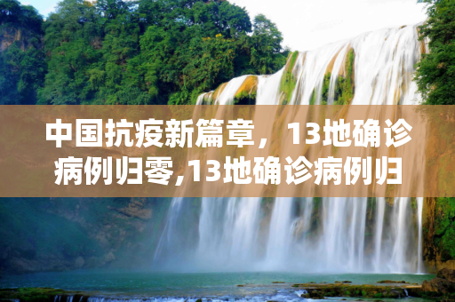中国抗疫新篇章，13地确诊病例归零,13地确诊病例归零