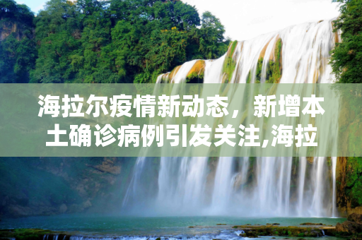 海拉尔疫情新动态，新增本土确诊病例引发关注,海拉尔新增本土确诊