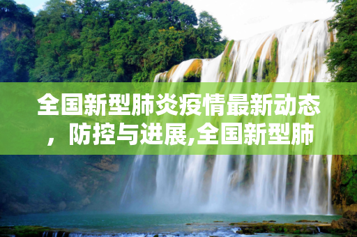 全国新型肺炎疫情最新动态，防控与进展,全国新型肺炎疫情最新动态