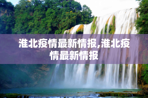 淮北疫情最新情报,淮北疫情最新情报