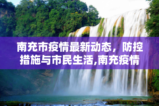南充市疫情最新动态，防控措施与市民生活,南充疫情最新情况