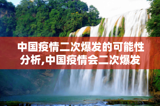 中国疫情二次爆发的可能性分析,中国疫情会二次爆发