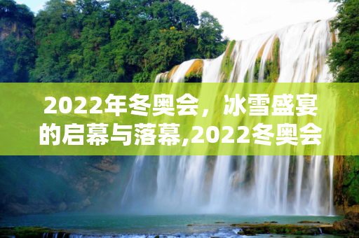 2022年冬奥会，冰雪盛宴的启幕与落幕,2022冬奥会几月几日开始几号结束