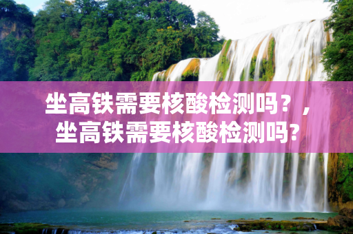 坐高铁需要核酸检测吗？,坐高铁需要核酸检测吗?