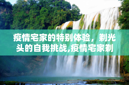 疫情宅家的特别体验，剃光头的自我挑战,疫情宅家剃光头
