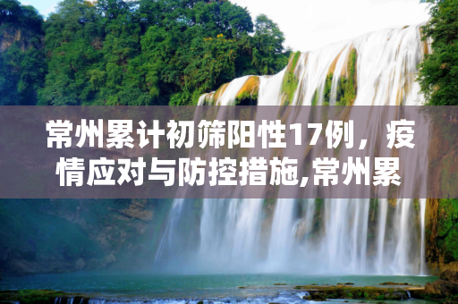 常州累计初筛阳性17例，疫情应对与防控措施,常州累计初筛阳性17例