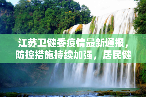 江苏卫健委疫情最新通报，防控措施持续加强，居民健康安全得到保障,江苏卫健委疫情最新通报
