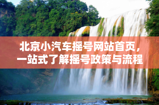 北京小汽车摇号网站首页，一站式了解摇号政策与流程,北京小汽车摇号网站首页