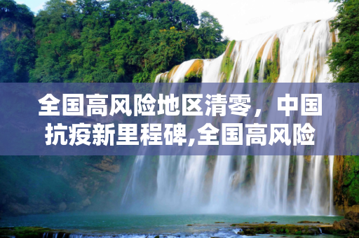 全国高风险地区清零，中国抗疫新里程碑,全国高风险地区清零