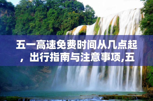 五一高速免费时间从几点起，出行指南与注意事项,五一高速免费时间从几点起