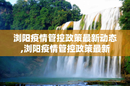 浏阳疫情管控政策最新动态,浏阳疫情管控政策最新
