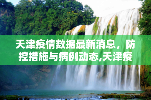 天津疫情数据最新消息，防控措施与病例动态,天津疫情数据最新消息