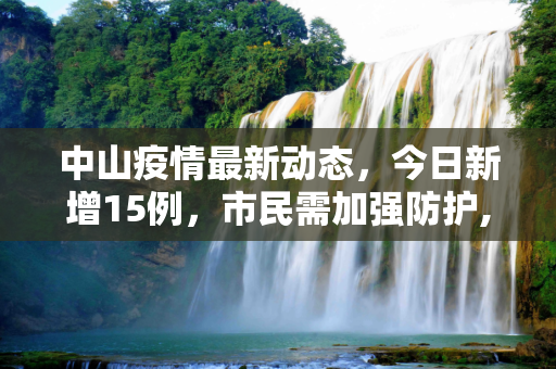 中山疫情最新动态，今日新增15例，市民需加强防护,中山疫情最新消息今天新增了15例