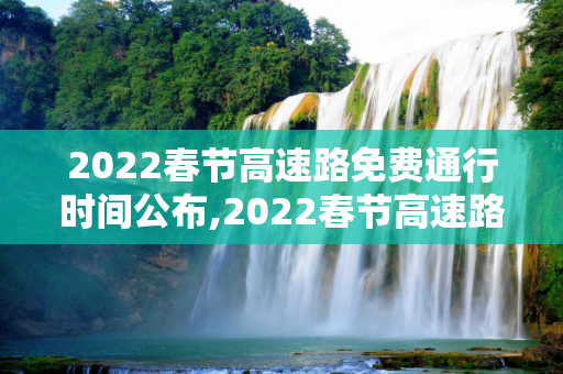 2022春节高速路免费通行时间公布,2022春节高速路免费的时间