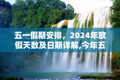 五一假期安排，2024年放假天数及日期详解,今年五一放假几天从几号到几号