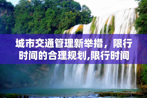 城市交通管理新举措，限行时间的合理规划,限行时间几点到几点