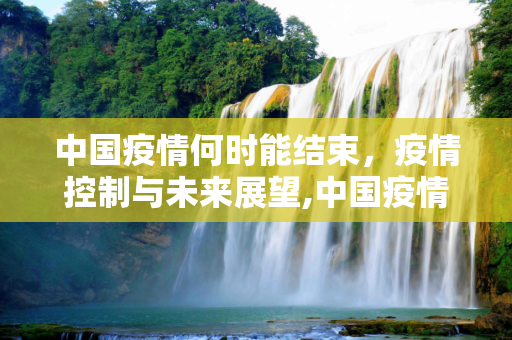 中国疫情何时能结束，疫情控制与未来展望,中国疫情大概什么时候能结束