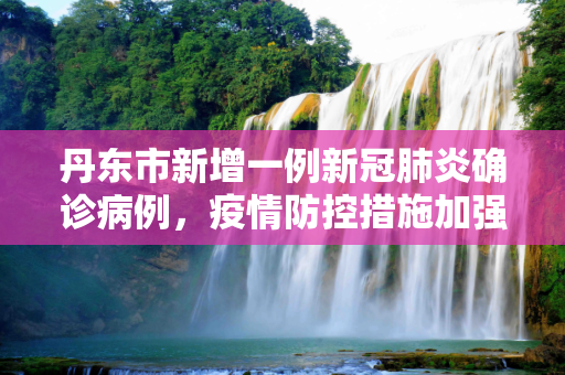 丹东市新增一例新冠肺炎确诊病例，疫情防控措施加强,丹东新增一例