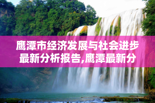 鹰潭市经济发展与社会进步最新分析报告,鹰潭最新分析报告
