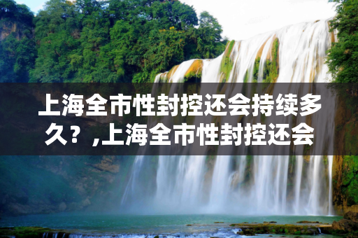 上海全市性封控还会持续多久？,上海全市性封控还会持续多久