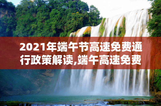 2021年端午节高速免费通行政策解读,端午高速免费时间2021最新通知