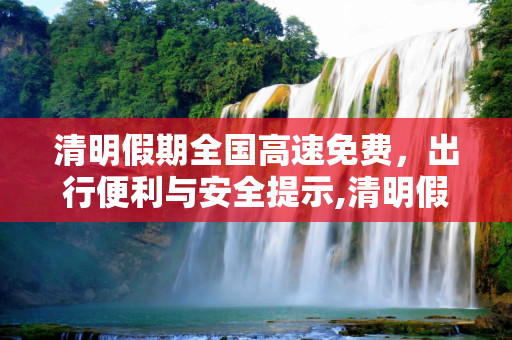 清明假期全国高速免费，出行便利与安全提示,清明假期全国高速免费