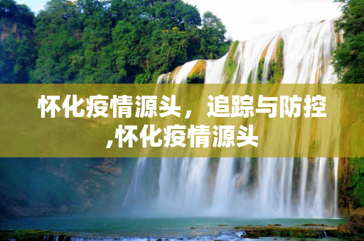怀化疫情源头，追踪与防控,怀化疫情源头