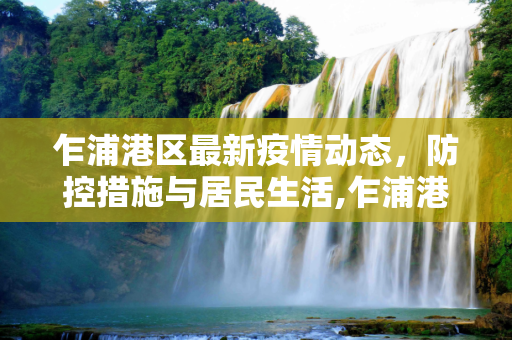 乍浦港区最新疫情动态，防控措施与居民生活,乍浦港区最新疫情