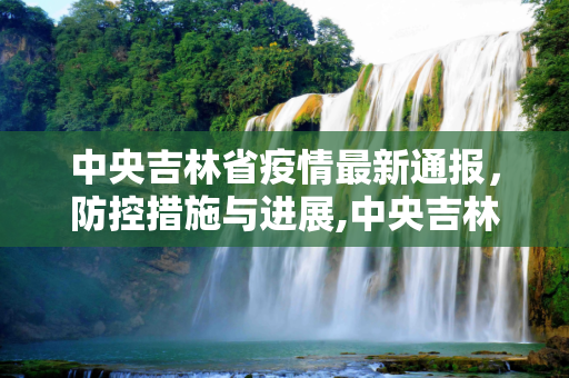 中央吉林省疫情最新通报，防控措施与进展,中央吉林省疫情最新通报