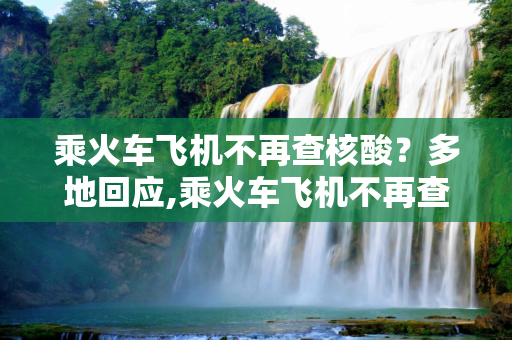 乘火车飞机不再查核酸？多地回应,乘火车飞机不再查核酸?多地回应