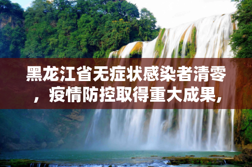 黑龙江省无症状感染者清零，疫情防控取得重大成果,黑龙江省无症状感染者清零