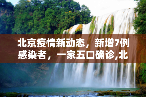 北京疫情新动态，新增7例感染者，一家五口确诊,北京新增7例感染者含一家五口