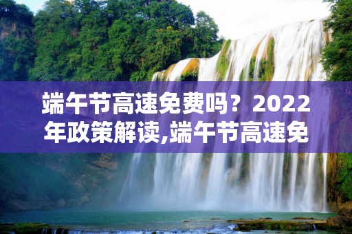 端午节高速免费吗？2022年政策解读,端午节高速免费吗2022年