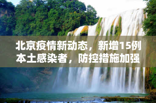北京疫情新动态，新增15例本土感染者，防控措施加强,北京新增15例本土感染者