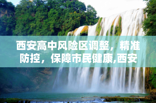 西安高中风险区调整，精准防控，保障市民健康,西安高中风险区调整
