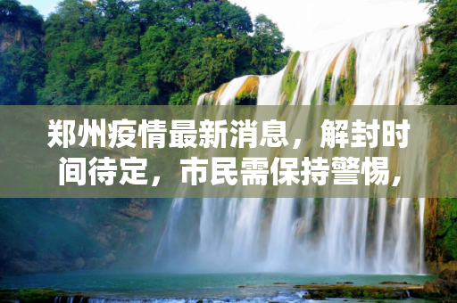 郑州疫情最新消息，解封时间待定，市民需保持警惕,郑州疫情最新消息什么时候解封