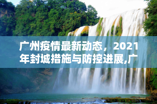 广州疫情最新动态，2021年封城措施与防控进展,广州疫情最新2021封城