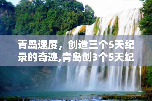 青岛速度，创造三个5天纪录的奇迹,青岛创3个5天纪录