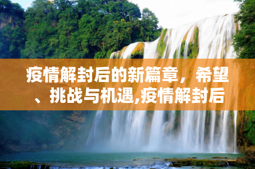 疫情解封后的新篇章，希望、挑战与机遇,疫情解封后的新篇章