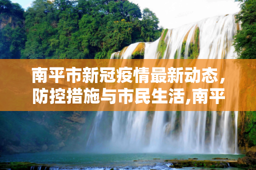 南平市新冠疫情最新动态，防控措施与市民生活,南平新冠疫情最新消息