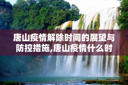 唐山疫情解除时间的展望与防控措施,唐山疫情什么时候可以解除