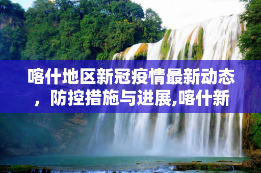 喀什地区新冠疫情最新动态，防控措施与进展,喀什新冠疫情最新消息